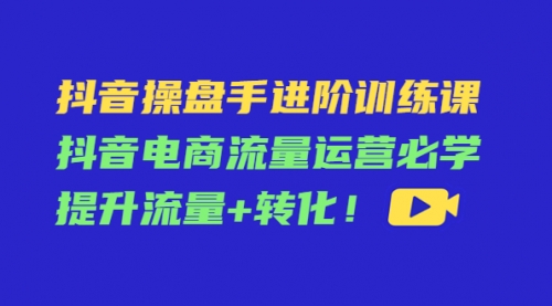 抖音操盘手进阶训练课:抖音电商流量运营必学,提升流量+转化!