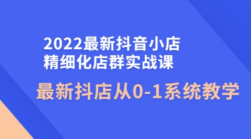 2022最新抖音小店精细化店群实战课,最新抖店从0-1系统教学