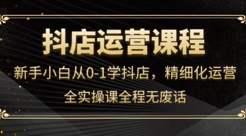 抖店运营,新手小白从0-1学抖店,精细化运营,全实操课全程无废话