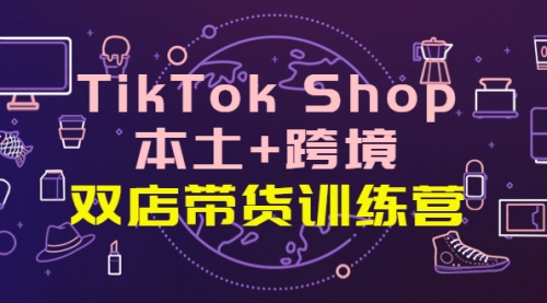 TikTok Shop本土+跨境 双店带货训练营(第十五期)全球好物买卖 一店卖全球